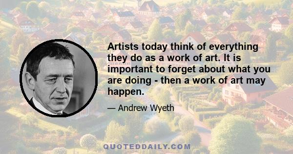 Artists today think of everything they do as a work of art. It is important to forget about what you are doing - then a work of art may happen.