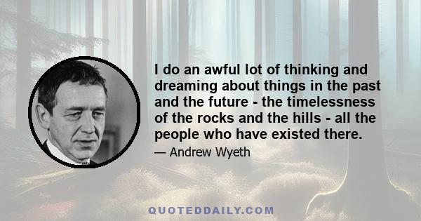 I do an awful lot of thinking and dreaming about things in the past and the future - the timelessness of the rocks and the hills - all the people who have existed there.