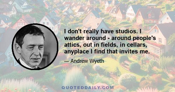 I don't really have studios. I wander around - around people's attics, out in fields, in cellars, anyplace I find that invites me.