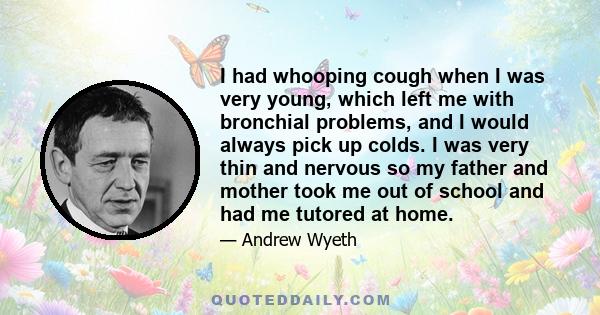 I had whooping cough when I was very young, which left me with bronchial problems, and I would always pick up colds. I was very thin and nervous so my father and mother took me out of school and had me tutored at home.