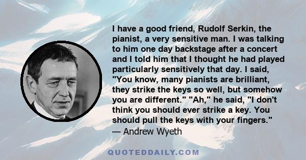 I have a good friend, Rudolf Serkin, the pianist, a very sensitive man. I was talking to him one day backstage after a concert and I told him that I thought he had played particularly sensitively that day. I said, You