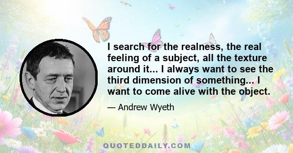 I search for the realness, the real feeling of a subject, all the texture around it... I always want to see the third dimension of something... I want to come alive with the object.