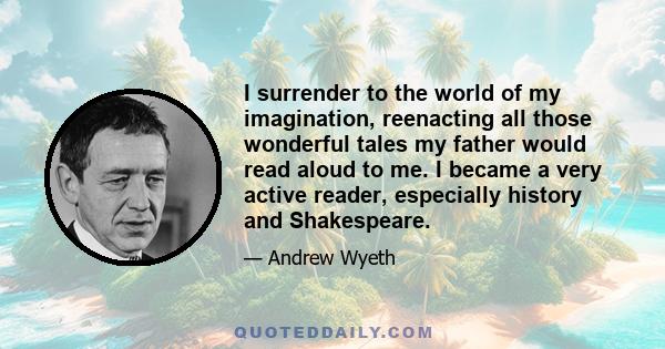 I surrender to the world of my imagination, reenacting all those wonderful tales my father would read aloud to me. I became a very active reader, especially history and Shakespeare.