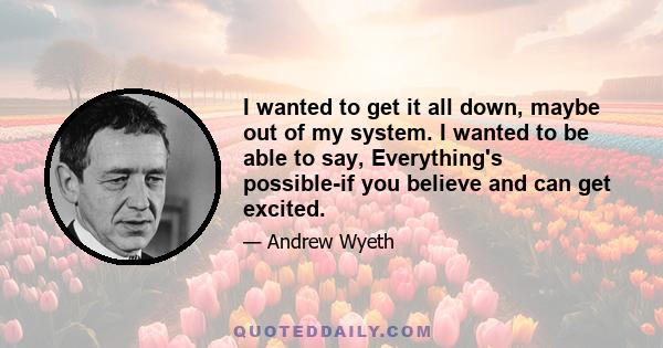 I wanted to get it all down, maybe out of my system. I wanted to be able to say, Everything's possible-if you believe and can get excited.