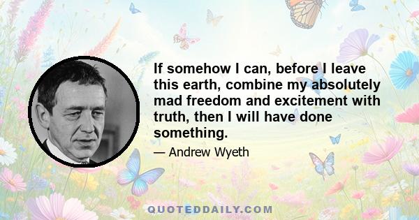 If somehow I can, before I leave this earth, combine my absolutely mad freedom and excitement with truth, then I will have done something.