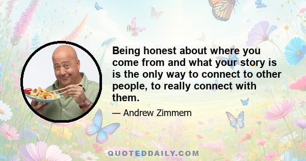 Being honest about where you come from and what your story is is the only way to connect to other people, to really connect with them.