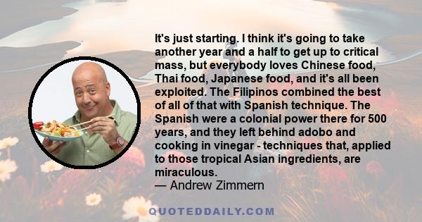 It's just starting. I think it's going to take another year and a half to get up to critical mass, but everybody loves Chinese food, Thai food, Japanese food, and it's all been exploited. The Filipinos combined the best 