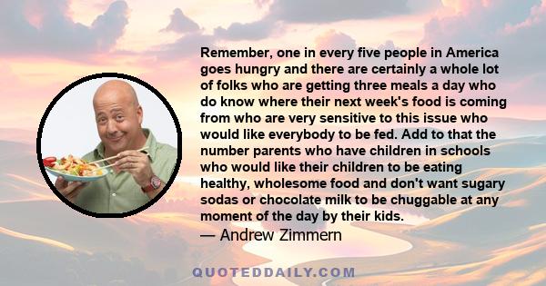 Remember, one in every five people in America goes hungry and there are certainly a whole lot of folks who are getting three meals a day who do know where their next week's food is coming from who are very sensitive to