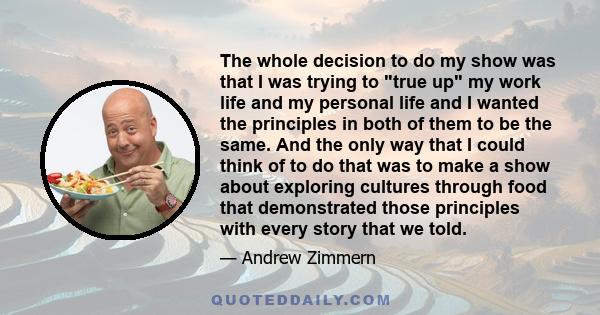 The whole decision to do my show was that I was trying to true up my work life and my personal life and I wanted the principles in both of them to be the same. And the only way that I could think of to do that was to