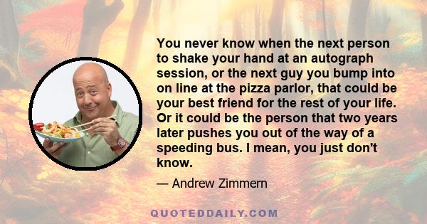 You never know when the next person to shake your hand at an autograph session, or the next guy you bump into on line at the pizza parlor, that could be your best friend for the rest of your life. Or it could be the