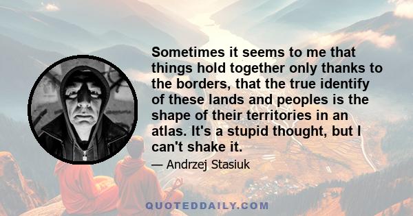 Sometimes it seems to me that things hold together only thanks to the borders, that the true identify of these lands and peoples is the shape of their territories in an atlas. It's a stupid thought, but I can't shake it.