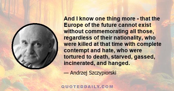 And I know one thing more - that the Europe of the future cannot exist without commemorating all those, regardless of their nationality, who were killed at that time with complete contempt and hate, who were tortured to 