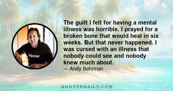 The guilt I felt for having a mental illness was horrible. I prayed for a broken bone that would heal in six weeks. But that never happened. I was cursed with an illness that nobody could see and nobody knew much about.