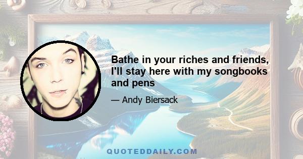 Bathe in your riches and friends, I'll stay here with my songbooks and pens