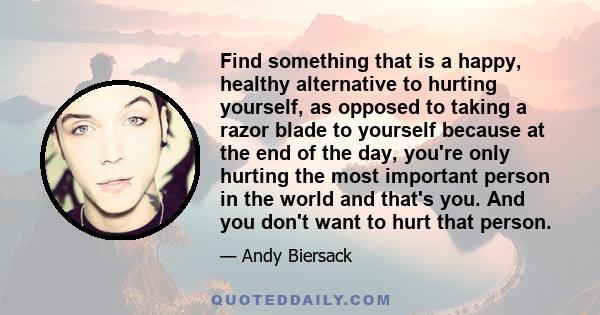 Find something that is a happy, healthy alternative to hurting yourself, as opposed to taking a razor blade to yourself because at the end of the day, you're only hurting the most important person in the world and