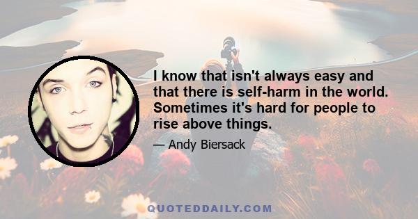 I know that isn't always easy and that there is self-harm in the world. Sometimes it's hard for people to rise above things.