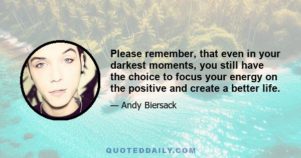 Please remember, that even in your darkest moments, you still have the choice to focus your energy on the positive and create a better life.