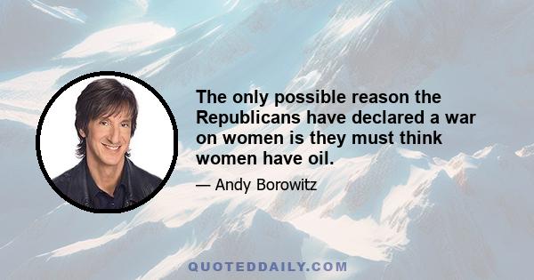 The only possible reason the Republicans have declared a war on women is they must think women have oil.