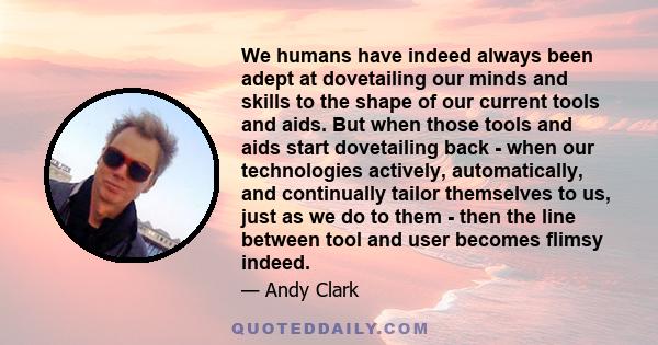 We humans have indeed always been adept at dovetailing our minds and skills to the shape of our current tools and aids. But when those tools and aids start dovetailing back - when our technologies actively,