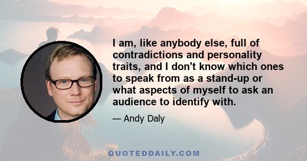 I am, like anybody else, full of contradictions and personality traits, and I don't know which ones to speak from as a stand-up or what aspects of myself to ask an audience to identify with.