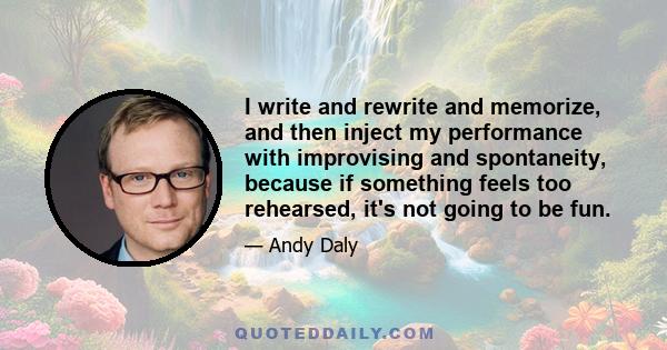 I write and rewrite and memorize, and then inject my performance with improvising and spontaneity, because if something feels too rehearsed, it's not going to be fun.