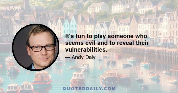 It's fun to play someone who seems evil and to reveal their vulnerabilities.