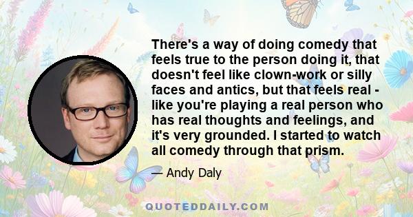 There's a way of doing comedy that feels true to the person doing it, that doesn't feel like clown-work or silly faces and antics, but that feels real - like you're playing a real person who has real thoughts and