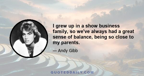 I grew up in a show business family, so we've always had a great sense of balance, being so close to my parents.