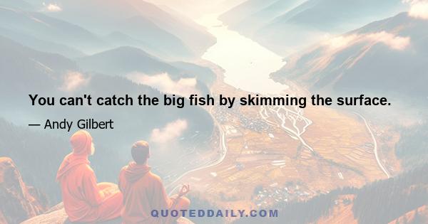 You can't catch the big fish by skimming the surface.