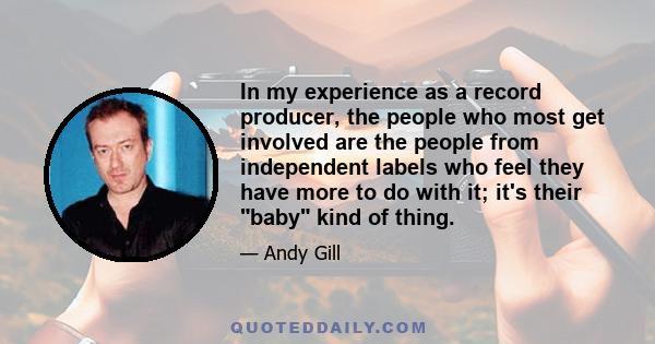 In my experience as a record producer, the people who most get involved are the people from independent labels who feel they have more to do with it; it's their baby kind of thing.