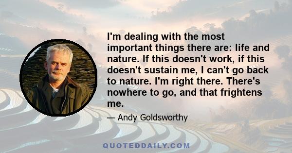 I'm dealing with the most important things there are: life and nature. If this doesn't work, if this doesn't sustain me, I can't go back to nature. I'm right there. There's nowhere to go, and that frightens me.