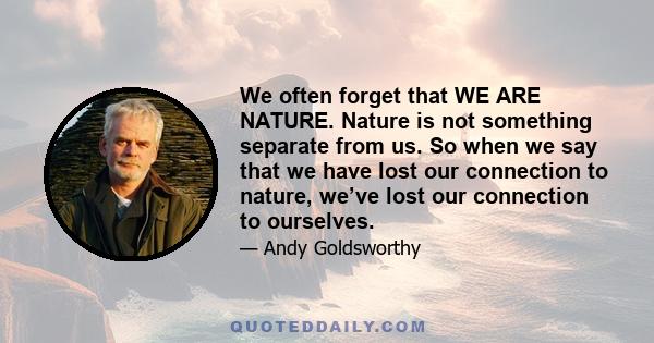 We often forget that WE ARE NATURE. Nature is not something separate from us. So when we say that we have lost our connection to nature, we’ve lost our connection to ourselves.