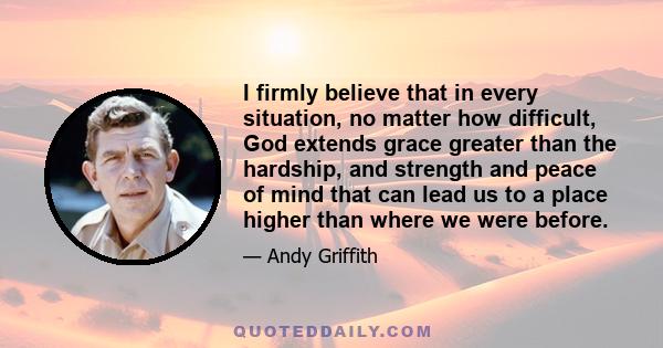 I firmly believe that in every situation, no matter how difficult, God extends grace greater than the hardship, and strength and peace of mind that can lead us to a place higher than where we were before.