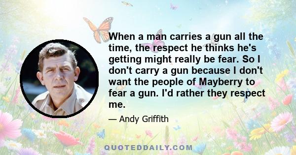 When a man carries a gun all the time, the respect he thinks he's getting might really be fear. So I don't carry a gun because I don't want the people of Mayberry to fear a gun. I'd rather they respect me.