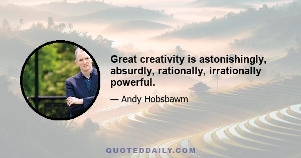 Great creativity is astonishingly, absurdly, rationally, irrationally powerful.