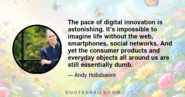 The pace of digital innovation is astonishing. It's impossible to imagine life without the web, smartphones, social networks. And yet the consumer products and everyday objects all around us are still essentially dumb.