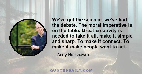 We've got the science, we've had the debate. The moral imperative is on the table. Great creativity is needed to take it all, make it simple and sharp. To make it connect. To make it make people want to act.