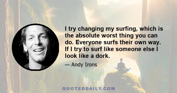 I try changing my surfing, which is the absolute worst thing you can do. Everyone surfs their own way. If I try to surf like someone else I look like a dork.