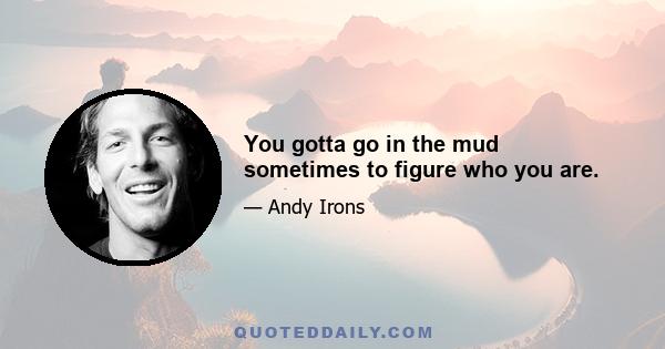 You gotta go in the mud sometimes to figure who you are.