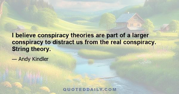 I believe conspiracy theories are part of a larger conspiracy to distract us from the real conspiracy. String theory.