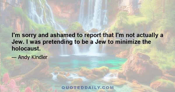 I'm sorry and ashamed to report that I'm not actually a Jew. I was pretending to be a Jew to minimize the holocaust.