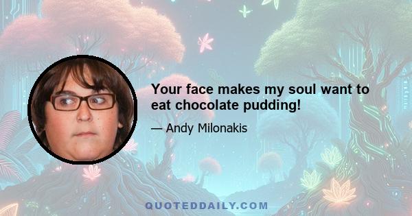 Your face makes my soul want to eat chocolate pudding!