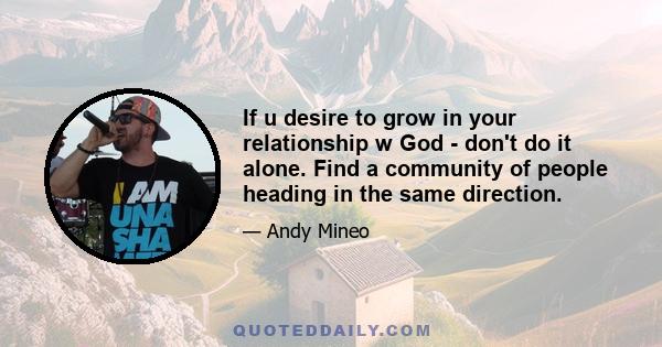 If u desire to grow in your relationship w God - don't do it alone. Find a community of people heading in the same direction.