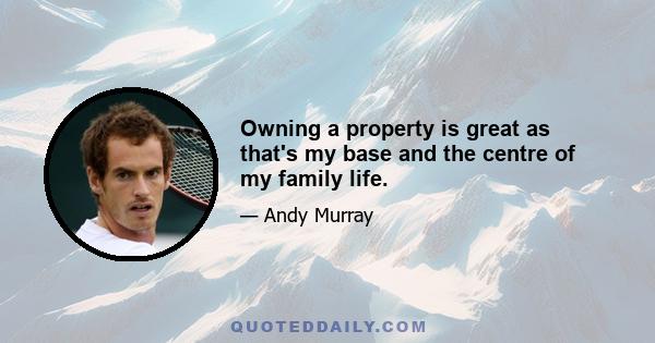 Owning a property is great as that's my base and the centre of my family life.