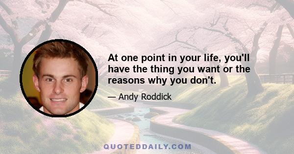 At one point in your life, you'll have the thing you want or the reasons why you don't.