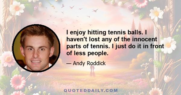 I enjoy hitting tennis balls. I haven't lost any of the innocent parts of tennis. I just do it in front of less people.