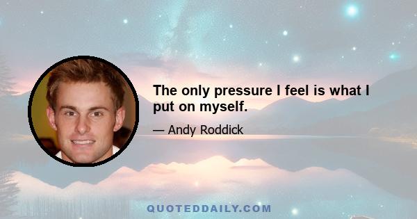 The only pressure I feel is what I put on myself.