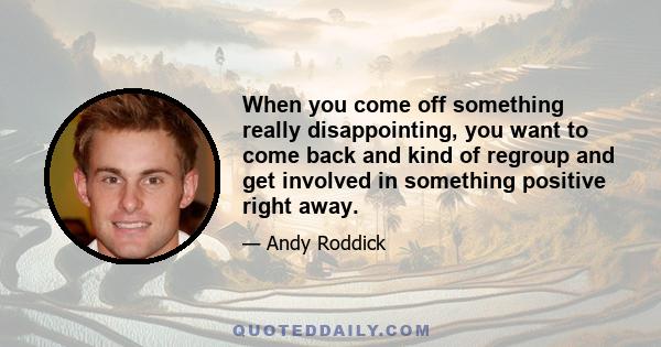 When you come off something really disappointing, you want to come back and kind of regroup and get involved in something positive right away.