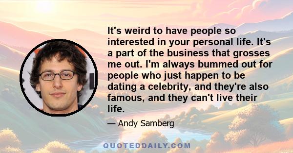 It's weird to have people so interested in your personal life. It's a part of the business that grosses me out. I'm always bummed out for people who just happen to be dating a celebrity, and they're also famous, and