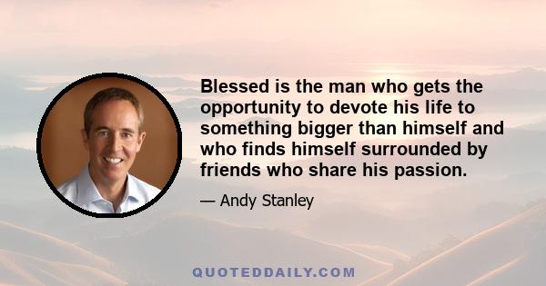 Blessed is the man who gets the opportunity to devote his life to something bigger than himself and who finds himself surrounded by friends who share his passion.